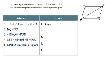 5) Given: Quadrilateral MNPQ with
Fill in the missing reasons to show MNPQ is a parallelogram.
1/4 and 2 = 3.
M
N
1
2
4
3
Reason
P
Statement
1. 1 ≈ 4 and 2 = <3
1. Given
2. NQ=NQ
2.
3. AMNQ = APQN
3.
4. MN QP and NP = MQ
4.
5. MNPQ is a parallelogram
5.