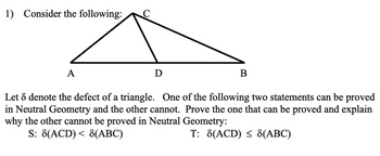 1) Consider the following:
A
C
D
B
Let 8 denote the defect of a triangle. One of the following two statements can be proved
in Neutral Geometry and the other cannot. Prove the one that can be proved and explain
why the other cannot be proved in Neutral Geometry:
S: 8(ACD) < 8(ABC)
T: 8(ACD) ≤ 8(ABC)