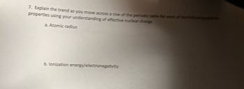 Here is the transcribed text from the image, formatted for use on an educational website:

---

**7. Explain the trend as you move across a row of the periodic table for each of the following atomic properties using your understanding of effective nuclear charge.**

   a. **Atomic radius**
   
   b. **Ionization energy/electronegativity**

---

### Explanation

When discussing the trends in atomic properties across a row of the periodic table, it is essential to understand the concept of effective nuclear charge (Z_eff). Effective nuclear charge is the net positive charge experienced by valence electrons in an atom.

#### a. **Atomic Radius**

As you move from left to right across a period of the periodic table, the atomic radius generally decreases. This trend occurs because:

1. **Increasing Protons:** The number of protons in the nucleus increases, which results in a higher positive charge.
2. **Higher Effective Nuclear Charge:** The increased positive charge pulls the electrons closer to the nucleus.
3. **Same Energy Level:** Electrons are added to the same principal energy level, ensuring they do not shield each other effectively from the nucleus's increasing pull.

Thus, atoms become smaller as the effective nuclear charge increases across a period.

#### b. **Ionization Energy/Electronegativity**

Ionization energy and electronegativity both generally increase as you move from left to right across a period. This trend can be explained by considering the following points:

- **Ionization Energy:** The energy required to remove an electron from an atom in its gaseous state. As you move across the period, the effective nuclear charge increases, making it more difficult to remove an electron due to the stronger attraction between the electrons and the nucleus.
  
- **Electronegativity:** The tendency of an atom to attract electrons towards itself in a chemical bond. With an increasing effective nuclear charge, atoms more strongly attract bonding electrons.

By understanding these trends, one can predict and rationalize the chemical behavior of different elements in the periodic table.
