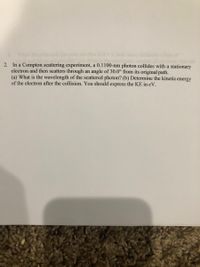 2. In a Compton scattering experiment, a 0.1100-nm photon collides with a stationary
electron and then scatters through an angle of 30.0° from its original path.
(a) What is the wavelength of the scattered photon? (b) Determine the kinetic energy
of the electron after the collision. You should express the KE in eV.
