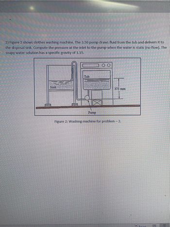 2) Figure 2 shows clothes washing machine. The 3.50 pump draws fluid from the tub and delivers it to
the disposal sink. Compute the pressure at the inlet to the pump when the water is static (no flow). The
soapy water solution has a specific gravity of 1.15.
Sink
Tub
Pump
375 mm
Figure 2: Washing machine for problem - 2.
Focus
0 E