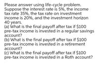 Please answer using life-cycle problem.
Suppose the interest rate is 5%, the income
tax rate 35%, the tax rate on investment
income is 20%, and the investment horizon
40 years.
(a) What is the final payoff after tax if $100
pre-tax income is invested in a regular savings
account?
(b) What is the final payoff after tax if $100
pre-tax income is invested in a retirement
account?
(c) What is the final payoff after tax if $100
pre-tax income is invested in a Roth account?
