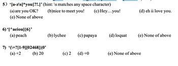 5) [a-z\s]*you [?!.]' (hint: \s matches any space character)
(b)nice to meet you!
(c) Hey...you!
(a) are you OK?
(e) None of above
6) '[^aeiou]{6}'
(a) peach
7) (+?[1-9][02468])|0'
(a) +2
(b) 20
(b) lychee
(c) 2
(c) papaya
(d) +0
(d) loquat
(d) eh ii love you.
(e) None of above
(e) None of above