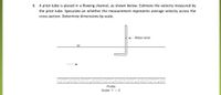 6. A pitot tube is placed in a flowing channel, as shown below. Estimate the velocity measured by
the pitot tube. Speculate on whether the measurement represents average velocity across the
cross section. Determine dimensions by scale.
Water level
Profile
Scale: 1" = 2'
