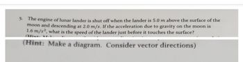 5. The engine of lunar lander is shut off when the lander is 5.0 m above the surface of the
moon and descending at 2.0 m/s. If the acceleration due to gravity on the moon is
1.6 m/s2, what is the speed of the lander just before it touches the surface?
(Hint: Make a diagram. Consider vector directions)