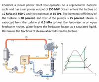 Consider a steam power plant that operates on a regenerative Rankine
cycle and has a net power output of 150 MW. Steam enters the turbine at
10 MPa and 500°C and the condenser at 10 kPa. The isentropic efficiency of
the turbine is 80 percent, and that of the pumps is 95 percent. Steam is
extracted from the turbine at 0.5 MPa to heat the feedwater in an open
feedwater heater. Water leaves the feedwater heater as a saturated liquid.
Determine the fractions of steam extracted from the turbine.
Turbine
Boiler
Open
FWH
Condenser
Pump II
Pump I
