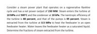 Consider a steam power plant that operates on a regenerative Rankine
cycle and has a net power output of 150 MW. Steam enters the turbine at
10 MPa and 500°C and the condenser at 10 kPa. The isentropic efficiency of
the turbine is 80 percent, and that of the pumps is 95 percent. Steam is
extracted from the turbine at 0.5 MPa to heat the feedwater in an open
feedwater heater. Water leaves the feedwater heater as a saturated liquid.
Determine the fractions of steam extracted from the turbine.
