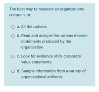 The best way to measure an organizations
culture is to:
O a. All the options
O b. Read and analyze the various mission
statements produced by the
organization
O c. Look for evidence of its corporate
value statements
O d. Sample information from a variety of
organizational artifacts
