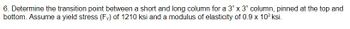 6. Determine the transition point between a short and long column for a 3" x 3" column, pinned at the top and
bottom. Assume a yield stress (Fy) of 1210 ksi and a modulus of elasticity of 0.9 x 103 ksi.