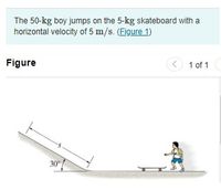 The 50-kg boy jumps on the 5-kg skateboard with a
horizontal velocity of 5 m/s. (Figure 1)
Figure
(< 1 of 1
30
