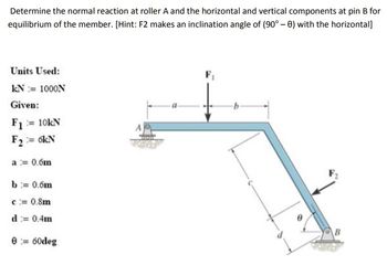 Determine the normal reaction at roller A and the horizontal and vertical components at pin B for
equilibrium of the member. [Hint: F2 makes an inclination angle of (90°-0) with the horizontal]
Units Used:
kN:= 1000N
Given:
F₁ = 10kN
F2 = 6kN
a = 0.6m
b = 0.6m
c = 0.8m
d = 0.4m
0=60deg
F₁
B