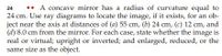 •• A concave mirror has a radius of curvature equal to
24 cm. Use ray diagrams to locate the image, if it exists, for an ob-
ject near the axis at distances of (a) 55 cm, (b) 24 cm, (c) 12 cm, and
(d) 8.0 cm from the mirror. For each case, state whether the image is
real or virtual; upright or inverted; and enlarged, reduced, or the
same size as the object.
24
