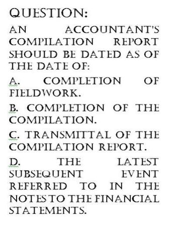 QUESTION:
AN
ACCOUNTANT'S
COMPILATION
REPORT
SHOULD BE DATED AS OF
THE DATE OF:
A.
COMPLETION
FIELDWORK.
OF
B. COMPLETION OF THE
COMPILATION.
C. TRANSMITTAL OF THE
COMPILATION REPORT.
D.
THE
SUBSEQUENT
LATEST
EVENT
REFERRED TO IN THE
NOTES TO THE FINANCIAL
STATEMENTS.