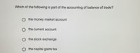 Which of the following is part of the accounting of balance of trade?
O the money market account
the current account
the stock exchange
O the capital gains tax
