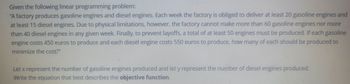 Given the following linear programming problem:
"A factory produces gasoline engines and diesel engines. Each week the factory is obliged to deliver at least 20 gasoline engines and
at least 15 diesel engines. Due to physical limitations, however, the factory cannot make more than 60 gasoline engines nor more
than 40 diesel engines in any given week. Finally, to prevent layoffs, a total of at least 50 engines must be produced. If each gasoline
engine costs 450 euros to produce and each diesel engine costs 550 euros to produce, how many of each should be produced to
minimize the cost?"
Let x represent the number of gasoline engines produced and let y represent the number of diesel engines produced.
Write the equation that best describes the objective function.