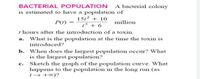 BACTERIAL POPULATION A bacterial colony
is estimated to have a population of
1512 + 10
13 + 6
t hours after the introduction of a toxin.
P(1) =
million
a. What is the population at the time the toxin is
introduced?
b. When does the largest population occur? What
is the largest population?
Sketch the graph of the population curve. What
happens to the population in the long run (as
t→ +0)?
c.
