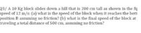 Q3/ A 10 Kg block slides down a hill that is 200 cm tall as shown in the fig
speed of 12 m/s: (a) what is the speed of the block when it reaches the bott
position B assuming no friction? (b) what is the final speed of the block at
traveling a total distance of 500 cm, assuming no friction?
