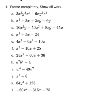 1. Factor completely. Show all work.

   a. \( 3x^2y^2z^3 - 6xy^2z^3 \)

   b. \( x^2 + 3x + 2xy + 6y \)

   c. \( 10x^2y - 50x^2 + 9xy - 45x \)

   d. \( x^2 + 5x - 24 \)

   e. \( 4x^3 - 6x^2 - 10x \)

   f. \( x^2 - 10x + 25 \)

   g. \( 25x^2 - 60x + 36 \)

   h. \( a^2b^2 - 4 \)

   i. \( w^4 - 49v^2 \)

   j. \( x^3 - 8 \)

   k. \( 64y^3 + 125 \)

   l. \( -60x^2 + 315x - 75 \)