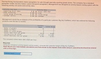 Thermal Rising. Incorporated, makes paragliders for sale through specialty sporting goods stores. The company has a standard
paraglider model, but also makes custom-designed paragliders. Management has designed an activity-based costing system with the
following activity cost pools and activity rates:
Activity Cost Pool
Supporting direct labor
Order processing
Custom design processing
Customer service
Management would like an analysis of the profitability of a particular customer, Big Sky Outfitters, which has ordered the following
products over the last 12 months:
Number of gliders
Number of orders
Number of custom designs
Direct labor-hours per glider
Activity Rate
$20 per direct labor-hour
$190 per order
$ 256 per custom design
$430 per customer
Selling price per glider
Direct materials cost per gliden
The company's direct labor rate is $20 per hour.
Customer margin
Standard
Model
14
2
0
26.50
$ 1,925
$456
Custom Design
3
3
3
34.00
$2,450
$ 576
Required:
Using the company's activity-based costing system, compute the customer margin of Big Sky Outfitters
Note: Round your Intermediate calculations and finel answer to the nearest whole dollar amount. Loss amounts should be entered
with a minus sign.