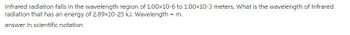 Infrared radiation falls in the wavelength region of 1.00×10-6 to 1.00×10-3 meters. What is the wavelength of Infrared
radiation that has an energy of 2.89x10-25 kJ. Wavelength = m.
answer in scientific notation