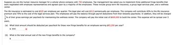 Suppose you are the human resource manager for a cellular phone company with 700 employees. Top management has asked you to implement three additional fringe benefits that
were negotiated with employee representatives and agreed upon by a majority of the employees. These include group term life insurance, a group legal services plan, and a wellness
center.
The life insurance is estimated to cost $520 per employee per quarter. The legal plan will cost $312 semiannually per employee. The company will contribute 40% to the life insurance
premium and 75% to the cost of the legal services plan. The employees will pay the balance through payroll deductions from their biweekly paychecks. In addition, they will be charged
1
% of their gross earnings per paycheck for maintaining the wellness center. The company will pay the initial cost of $600,000 to build the center. This expense will be spread over 5
4
years.
(a) What total amount should be deducted per paycheck for these new fringe benefits for an employee earning $83,200 per year?
$3640
(b) What is the total annual cost of the new fringe benefits to the company?
$