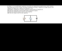 In Figure 2, two parallel-plates capacitors (A and B) are connected in parallel acroSs a 240 V battery.
Each plate has an area of 30 cm? and plates separation of 3.0 mm. Capacitor A is filled with air and
capacitor B is filled with a dielectric of constant K= 2.3.
(a) Explain a significance of having a dielectric between plates of capacitor B,
(b) Find the magnitude of electric field within capacitors A and B
(c) Find the potential energy stored in each capacitor.
(d) Find the charge stored in each capacitor.
B
