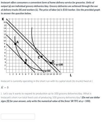 Instacart offers consumers a convenient form of home delivery service for groceries. Units of
output (q) are individual grocery deliveries/day. Grocery deliveries are achieved through the use
of delivery trucks (K) and workers (L). The price of labor (w) is $10/worker. Use the provided graph
to answer the question below.
K
16
15
HERE ∞0654
14
13
12
11
10
9
8
7
32
2
1
A
B
D
q=100
q=50
1 2 3 4 5 6 7 8 9 10 11 12 13 14 15 16 17
L
Instacart is currently operating in the short run with its capital stock (its trucks) fixed at (
K = 3
). Let's say it wants to expand its production up to 100 grocery deliveries/day. What is
Instacart's short run total fixed cost of producing 100 grocery deliveries/day? (Do not use dollar
signs [$] for your answer, only write the numerical value of the firms' SR TFC at q = 100).