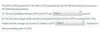 The CPI in 1974 equaled 0.49. The CPI in 1975 equaled 0.54. Use the CPI from both years to answer
the following two questions.
a.) The rate of inflation between 1974 and 1975 was
[ Select ]
percent.
b.) Let's say that average family incomes increased by 8% from 1974 to 1975 in nominal terms. This
implies that the average real income for families in 1975 [ Select ]
, compared to
their purchasing power in 1974.
