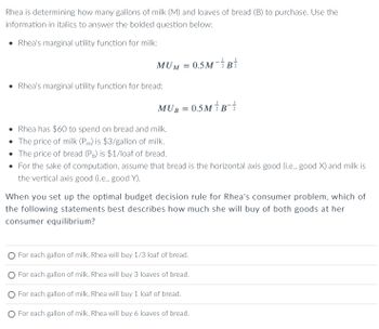 Rhea is determining how many gallons of milk (M) and loaves of bread (B) to purchase. Use the
information in italics to answer the bolded question below:
Rhea's marginal utility function for milk:
MUN
• Rhea's marginal utility function for bread:
M = 0.5M-2
MUB
=
0.5MB-1/2
• Rhea has $60 to spend on bread and milk.
• The price of milk (Pm) is $3/gallon of milk.
• The price of bread (Pb) is $1/loaf of bread.
• For the sake of computation, assume that bread is the horizontal axis good (i.e., good X) and milk is
the vertical axis good (i.e., good Y).
When you set up the optimal budget decision rule for Rhea's consumer problem, which of
the following statements best describes how much she will buy of both goods at her
consumer equilibrium?
O For each gallon of milk, Rhea will buy 1/3 loaf of bread.
O For each gallon of milk, Rhea will buy 3 loaves of bread.
For each gallon of milk, Rhea will buy 1 loaf of bread.
O For each gallon of milk, Rhea will buy 6 loaves of bread.