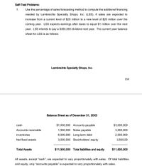 Self-Test Problems:
1.
Use the percentage of sales forecasting method to compute the additional financing
needed by Lambrechts Specialty Shops, Inc. (LSS), if sales are expected to
increase from a current level of $20 million to a new level of $25 million over the
coming year. LSS expects earnings after taxes to equal $1 million over the next
year. LSS intends to pay a $300,000 dividend next year. The current year balance
sheet for LSS is as follows:
Lambrechts Specialty Shops, Inc.
138
Balance Sheet as of December 31, 20X3
cash
$1,000,000 Accounts payable
$3,000,000
Accounts receivable
1,500,000 Notes payable
3,000,000
inventories
6,000,000 Long-term debt
2,000,000
Net fixed assets
3,000,000 Stockholders' equity
3,500,00
Total Assets
$11,500,000 Total liabilities and equity
$11,500,000
All assets, except "cash", are expected to vary proportionately with sales. Of total liabilities
and equity, only “accounts payable" is expected to vary proportionately with sales.
