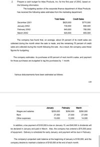 2.
Prepare a cash budget for Atlas Products, Inc. for the first year of 20X2, based on
the following information.
The budgeting section of the corporate finance department of Atlas Products
has received the following sales estimates from the marketing department:
Total Sales
Credit Sales
December 20X1
$825,000
$770,000
January 20X2
730,000
690,000
February 20X2
840,000
780,000
March 20X2
920,000
855,000
The company has found that, on average, about 25 percent of its credit sales are
collected during the month when the sale is made, and the remaining 75 percent of credit
sales are collected during the month following the sale. As a result, the company uses these
figures for budgeting.
The company estimates its purchases at 60 percent of next month's sales, and payment
for those purchases are budgeted to lag the purchases by 1 month.
Various disbursements have been estimated as follows:
139
January
February
March
Wages and salaries
$250,000
$290,000
$290,000
Rent
27,000
27,000
27,000
Other expenses
10,000
12,000
14,000
In addition, a tax payment of $105,000 is due on January 15, and $40,000 in dividends will
be declared in January and paid in March. Also, the company has ordered a $75,000 piece
of equipment. Delivery is scheduled for early January; and payment will be due in February.
The company's projected cash balance at the beginning of January is $100,000, and the
company desires to maintain a balance of $100,000 at the end of each month.
