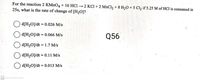 For the reaction 2 KMNO4 + 16 HC1 → 2 KC1+ 2 MNC1,+ 8 H20 + 5 Cl, if 5.25 M of HCl is consumed in
25s, what is the rate of change of [H2O]?
d[H2O]/dt = 0.026 M/s
d[H2O]/dt = 0.066 M/s
Q56
d[H2O]/dt = 1.7 M/s
O d[H2O]/dt = 0.11 M/s
d[H2O]/dt = 0.013 M/s
CS Scanned with CamScanner
