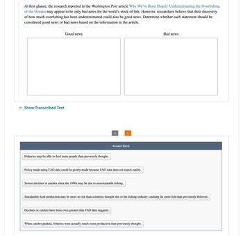 At first glance, the research reported in the Washington Post article Why We've Been Hugely Underestimating the Overfishing
of the Oceans may appear to be only bad news for the world's stock of fish. However, researchers believe that their discovery
of how much overfishing has been underestimated could also be good news. Determine whether each statement should be
considered good news or bad news based on the information in the article.
Show Transcribed Text
Good news
Fisheries may be able to feed more people than previously thought.
Answer Bank
Policy made using FAO data could be poorly made because FAO data does not match reality.
Severe declines in catches since the 1990s may be due to unsustainable fishing.
Declines in catches have been even greater than FAO data suggests.
Sustainable food production may be more at risk than scientists thought due to the fishing industry catching far more fish than previously believed.
Bad news
When catches peaked, fisheries were actually much more productive than previously thought.