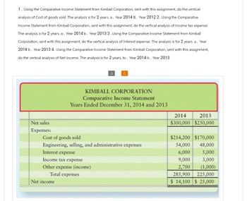 1. Using the Comparative Income Statement from Kimball Corporation, sent with this assignment, do the vertical
analysis of Cost of goods sold. The analysis is for 2 years. a. Year 2014 B. Year 2012 2. Using the Comparative
Income Statement from Kimball Corporation, sent with this assignment, do the vertical analysis of Income tax expense.
The analysis is for 2 years. a. Year 2014 b. Year 2013 3. Using the Comparative Income Statement from Kimball
Corporation, sent with this assignment, do the vertical analysis of Interest expense. The analysis is for 2 years. a. Year
2014 b. Year 2013 4. Using the Comparative Income Statement from Kimball Corporation, sent with this assignment,
do the vertical analysis of Net Income. The analysis is for 2 years. to. Year 2014 b. Year 2013
Net sales
Expenses:
3
Interest expense
Income tax expense
Other expense (income)
Total expenses
Net income
C
KIMBALL CORPORATION
Comparative Income Statement
Years Ended December 31, 2014 and 2013
Cost of goods sold
Engineering, selling, and administrative expenses
2014 2013
$300,000 $250,000
$214,200 $170,000
54,000
48,000
6,000 5,000
9,000
3,000
2,700
(1,000)
285,900
225,000
$ 14,100 $ 25,000