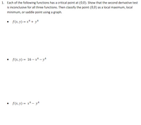 1. Each of the following functions has a critical point at (0,0). Show that the second derivative test
is inconclusive for all three functions. Then classify the point (0,0) as a local maximum, local
minimum, or saddle point using a graph.
f(x, y) = x4 + y4
• f(x, y) = 16 – x* – y4
• f(x,y) = x+ – y4
