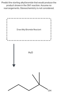 Predict the starting alkyl bromide that would produce the
product shown in the SN1 reaction. Assume no
rearrangements. Stereochemistry is not considered.
Draw Alkyl Bromide Reactant
H2O
OH
