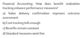 Financial Accounting: How does benefit realization
tracking enhance performance measures?
a) Value delivery confirmation improves outcome
assessment
b) Cost tracking tells enough
c) Benefits remain constant
d) Standard measures work fine