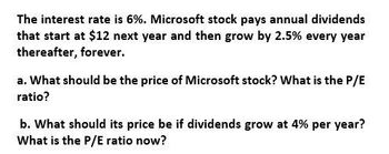 The interest rate is 6%. Microsoft stock pays annual dividends
that start at $12 next year and then grow by 2.5% every year
thereafter, forever.
a. What should be the price of Microsoft stock? What is the P/E
ratio?
b. What should its price be if dividends grow at 4% per year?
What is the P/E ratio now?