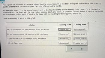 Four liquids are described in the table below. Use the second column of the table to explain the order of their freezing
points, and the third column to explain the order of their boiling points.
For example, select '1' in the second column next to the liquid with the lowest freezing point. Select '2' in the second
column next to the liquid with the next higher freezing point, and so on. In the third column, select '1' next to the liquid
with the lowest boiling point, '2' next to the liquid with the next higher boiling point, and so on.
Note: the density of water is 1.00 g/mL.
solution
freezing point
boiling point
3.6 g of hydrobromic acid (HBr) dissolved in 400. mL of water
(choose one)
(choose one) v
3.6 g of potassium iodide (KI) dissolved in 400. mL of water
3.6 g of glucose (C6H12O6) dissolved in 400. mL of water
(choose one) v
(choose one)
(choose one)
(choose one) v
400. mL of pure water
(choose one)v
(choose one) v
G