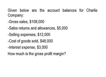 Given below are the account balances for Charlie
Company:
-Gross sales, $108,000
-Sales returns and allowances, $5,000
-Selling expenses, $12,000
-Cost of goods sold, $48,000
-Interest expense, $3,000
How much is the gross profit margin?