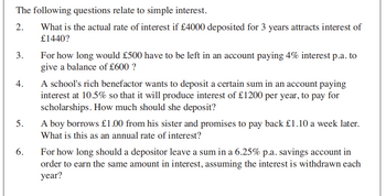The following questions relate to simple interest.
2.
What is the actual rate of interest if £4000 deposited for 3 years attracts interest of
£1440?
3.
For how long would £500 have to be left in an account paying 4% interest p.a. to
give a balance of £600 ?
4.
A school's rich benefactor wants to deposit a certain sum in an account paying
interest at 10.5% so that it will produce interest of £1200 per year, to pay for
scholarships. How much should she deposit?
5.
A boy borrows £1.00 from his sister and promises to pay back £1.10 a week later.
What is this as an annual rate of interest?
6.
For how long should a depositor leave a sum in a 6.25% p.a. savings account in
order to earn the same amount in interest, assuming the interest is withdrawn each
year?