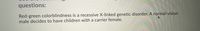 questions:
Red-green colorblindness is a recessive X-linked genetic disorder. A normal-vision
male decides to have children with a carrier female.
