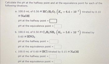 Calculate the pH at the halfway point and at the equivalence point for each of the
following titrations.
a. 100.0 mL of 0.50 M HC7H5O₂ (K₁ = 6.4
x
M NaOH
pH at the halfway point =
pH at the equivalence point
b. 100.0 mL of 0.50 M C₂H5NH₂ (Kb = 5.6 × 10-4)
10-4) titrated by
0.60 M HNO3
pH at the halfway point =
10-5) titrated by
pH at the equivalence point =
c. 100.0 mL of 0.60 M HCl titrated by 0.15 M NaOH
pH at the halfway point =
pH at the equivalence point =
0.10