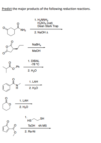 Predict the major products of the following reduction reactions.
Ph
H
&
NH₂
1. LAH
2. H₂O
1.
1. H₂NNH₂
H₂SO4 (cat)
Dean Stark Trap
2. NaOH A
NaBH₁
MeOH
1. DIBAL
-78 °C
2. H₂O
1. LAH
2. H₂O
HS
TSOH
2. Ra-Ni
SH
4A MS