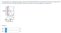 The signboard truss is designed to support a horizontal wind load of 690 Ib. If the resultant of this load passes through point C,
calculate the forces in members BG and BF. The forces are positive if in tension, negative if in compression.
6'
IC
690 lb
6'
10'
6'
F10+54
Answers:
BG =
i
Ib
BF =
i
Ib
