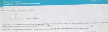 O Organic Functional Groups
Predicting the reactants or products of ester hydrolysis
Predict the products of this organic reaction:
H
+ H₂O
?
Specifically, in the drawing area below draw the skeletal ("line") structure of the product, or products, of this reaction. (If there's more than
them in any arrangement you like, so long as they aren't touching.)
If there aren't any products because this reaction won't happen, check the No reaction box under the drawing area.