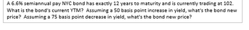 A 6.6% semiannual pay NYC bond has exactly 12 years to maturity and is currently trading at 102.
What is the bond's current YTM? Assuming a 50 basis point increase in yield, what's the bond new
price? Assuming a 75 basis point decrease in yield, what's the bond new price?