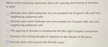 Which of the following statements about the opening and closing of stomata
is false?
Stomata close when potassium ions are pumped out of guard cells and into
neighboring epidermal cells
Stomata open when hydrogen ions are pumped out of guard cells and into
neighboring epidermal cells
The opening of stomata is mediated by the blue light receptor zeaxanthin
Stomata close during drought in response to the release of Ethylene
Stomata open when guard cells fill with water