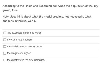 According to the Harris and Todaro model, when the population of the city
grows, then:
Note: Just think about what the model predicts, not necessarily what
happens in the real world.
The expected income is lower
the commute is longer
the social network works better
the wages are higher
the creativity in the city increases