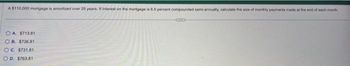 A $110,000 mortgage is amortized over 25 years. If interest on the mortgage is 6.5 percent compounded semi-annually, calculate the size of monthly payments made at the end of each month
CHEED
OA. $713.81
OB. $736.81
OC. $731.81
OD. $763.81